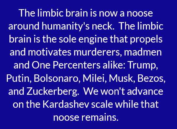 The limbic brain is now a noose around humanity's neck. The limbic brain is the sole engine that propels and motivates murderers, madmen and One Percenters alike: Trump, Putin, Bolsonaro, Milei, Musk, Bezos, and Zuckerberg. We won't advance on the Kardashev scale while that noose remains.